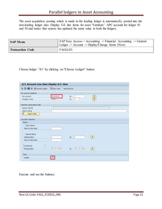 Parallel ledgers in Asset Accounting
New GL Code: FAGL_FLEXGL_IMG Page 21
The asset acquisition posting which is made in the leading ledger is automatically posted into the
non-leading ledger also. Display G/L line items for asset ‘Furniture’ APC account for ledger 01
and 30 and notice that system has updated the same value in both the ledgers.
Choose ledger ‘X1’ by clicking on "Choose Ledger" button.
Execute and see the balance:
SAP Menu SAP Easy Access-> Accounting -> Financial Accounting -> General
Ledger -> Account -> Display/Change Items (New)
Transaction Code FAGLL03
 