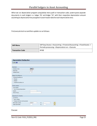Parallel ledgers in Asset Accounting
New GL Code: FAGL_FLEXGL_IMG Page 23
When we run depreciation program using below menu path or transaction code, system posts separate
documents in each ledgers i.e. ledger ‘0L’ and ledger ‘X1’ with their respective depreciation amount
accordingto depreciationkeyassignedinassetmasterdataforeach depreciationarea.
Firstexecute testrunandthenupdate run as follows:
SAP Menu SAPEasy Access->Accounting->Financial Accounting ->FixedAssets ->
Periodicprocessing ->Depreciationrun ->Execute
Transaction Code AFAB
Execute:
 