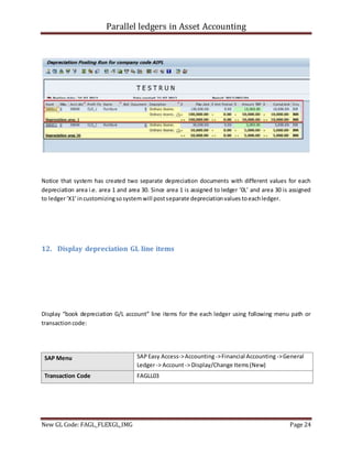 Parallel ledgers in Asset Accounting
New GL Code: FAGL_FLEXGL_IMG Page 24
Notice that system has created two separate depreciation documents with different values for each
depreciation area i.e. area 1 and area 30. Since area 1 is assigned to ledger ‘0L’ and area 30 is assigned
to ledger‘X1’incustomizingsosystemwill postseparate depreciationvaluestoeachledger.
12. Display depreciation GL line items
Display “book depreciation G/L account” line items for the each ledger using following menu path or
transactioncode:
SAP Menu SAPEasy Access->Accounting->Financial Accounting ->General
Ledger-> Account-> Display/Change Items(New)
Transaction Code FAGLL03
 
