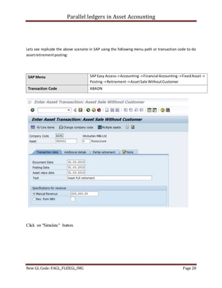 Parallel ledgers in Asset Accounting
New GL Code: FAGL_FLEXGL_IMG Page 28
Lets see replicate the above scenario in SAP using the following menu path or transaction code to do
assetretirementposting:
SAP Menu SAPEasy Access->Accounting->Financial Accounting ->FixedAsset->
Posting->Retirement->AssetSale WithoutCustomer
Transaction Code ABAON
Click on "Simulate" button.
 