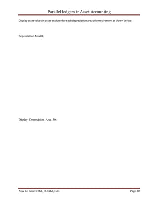 Parallel ledgers in Asset Accounting
New GL Code: FAGL_FLEXGL_IMG Page 30
Displayassetvaluesinassetexplorerforeachdepreciationareaafterretirementasshownbelow:
DepreciationArea01:
Display Depreciation Area 30:
 