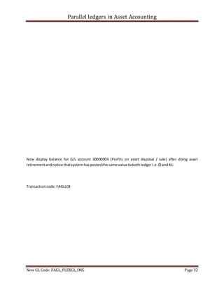 Parallel ledgers in Asset Accounting
New GL Code: FAGL_FLEXGL_IMG Page 32
Now display balance for G/L account 30000004 (Profits on asset disposal / sale) after doing asset
retirementandnotice thatsystemhaspostedthe same value tobothledgeri.e.0l andX1:
Transactioncode:FAGLL03
 