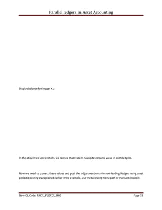 Parallel ledgers in Asset Accounting
New GL Code: FAGL_FLEXGL_IMG Page 33
Displaybalance forledgerX1:
In the above twoscreenshots,we cansee thatsystemhasupdatedsame value inbothledgers.
Now we need to correct these values and post the adjustment entry in non-leading ledgers using asset
periodicpostingasexplainedearlierinthe example,use the followingmenupathortransactioncode:
 