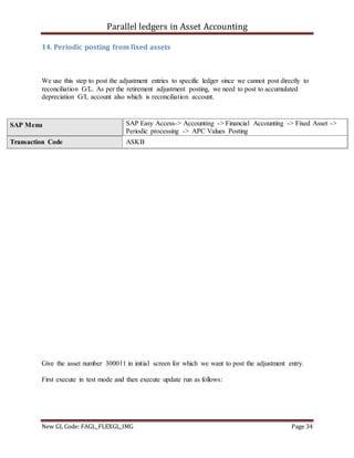 Parallel ledgers in Asset Accounting
New GL Code: FAGL_FLEXGL_IMG Page 34
14. Periodic posting from fixed assets
We use this step to post the adjustment entries to specific ledger since we cannot post directly to
reconciliation G/L. As per the retirement adjustment posting, we need to post to accumulated
depreciation G/L account also which is reconciliation account.
Give the asset number 300011 in initial screen for which we want to post the adjustment entry.
First execute in test mode and then execute update run as follows:
SAP Menu SAP Easy Access-> Accounting -> Financial Accounting -> Fixed Asset ->
Periodic processing -> APC Values Posting
Transaction Code ASKB
 