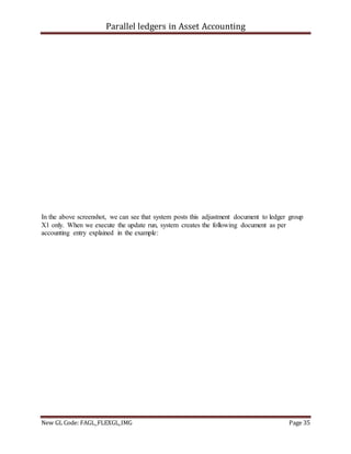 Parallel ledgers in Asset Accounting
New GL Code: FAGL_FLEXGL_IMG Page 35
In the above screenshot, we can see that system posts this adjustment document to ledger group
X1 only. When we execute the update run, system creates the following document as per
accounting entry explained in the example:
 