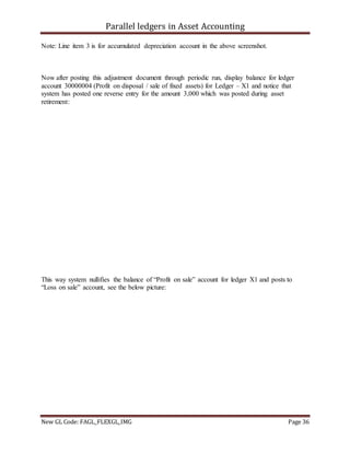 Parallel ledgers in Asset Accounting
New GL Code: FAGL_FLEXGL_IMG Page 36
Note: Line item 3 is for accumulated depreciation account in the above screenshot.
Now after posting this adjustment document through periodic run, display balance for ledger
account 30000004 (Profit on disposal / sale of fixed assets) for Ledger – X1 and notice that
system has posted one reverse entry for the amount 3,000 which was posted during asset
retirement:
This way system nullifies the balance of “Profit on sale” account for ledger X1 and posts to
“Loss on sale” account, see the below picture:
 