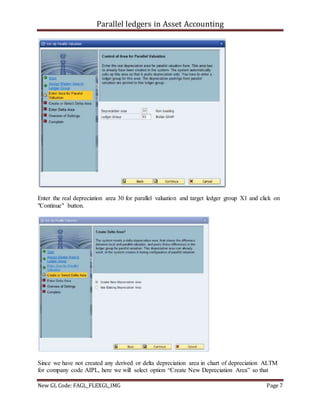 Parallel ledgers in Asset Accounting
New GL Code: FAGL_FLEXGL_IMG Page 7
Enter the real depreciation area 30 for parallel valuation and target ledger group X1 and click on
"Continue" button.
Since we have not created any derived or delta depreciation area in chart of depreciation ALTM
for company code AIPL, here we will select option “Create New Depreciation Area” so that
 
