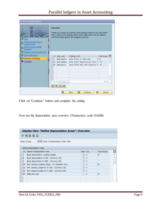 Parallel ledgers in Asset Accounting
New GL Code: FAGL_FLEXGL_IMG Page 9
Click on "Continue" button and complete the setting.
Now see the depreciation area overview (Transaction code OADB)
 