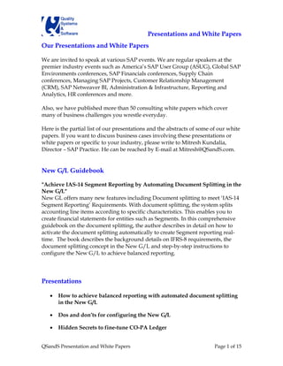 Presentations and White Papers
Our Presentations and White Papers

We are invited to speak at various SAP events. We are regular speakers at the
premier industry events such as America’s SAP User Group (ASUG), Global SAP
Environments conferences, SAP Financials conferences, Supply Chain
conferences, Managing SAP Projects, Customer Relationship Management
(CRM), SAP Netweaver BI, Administration & Infrastructure, Reporting and
Analytics, HR conferences and more.

Also, we have published more than 50 consulting white papers which cover
many of business challenges you wrestle everyday.

Here is the partial list of our presentations and the abstracts of some of our white
papers. If you want to discuss business cases involving these presentations or
white papers or specific to your industry, please write to Mitresh Kundalia,
Director – SAP Practice. He can be reached by E-mail at Mitresh@QSandS.com.


New G/L Guidebook

"Achieve IAS-14 Segment Reporting by Automating Document Splitting in the
New G/L"
New GL offers many new features including Document splitting to meet ‘IAS-14
Segment Reporting’ Requirements. With document splitting, the system splits
accounting line items according to specific characteristics. This enables you to
create financial statements for entities such as Segments. In this comprehensive
guidebook on the document splitting, the author describes in detail on how to
activate the document splitting automatically to create Segment reporting real-
time. The book describes the background details on IFRS-8 requirements, the
document splitting concept in the New G/L and step-by-step instructions to
configure the New G/L to achieve balanced reporting.




Presentations

   •   How to achieve balanced reporting with automated document splitting
       in the New G/L

   •   Dos and don’ts for configuring the New G/L

   •   Hidden Secrets to fine-tune CO-PA Ledger


QSandS Presentation and White Papers                                     Page 1 of 15
 