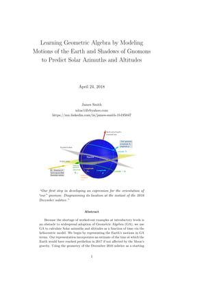 Learning Geometric Algebra by Modeling
Motions of the Earth and Shadows of Gnomons
to Predict Solar Azimuths and Altitudes
April 24, 2018
James Smith
nitac14b@yahoo.com
https://mx.linkedin.com/in/james-smith-1b195047
“Our ﬁrst step in developing an expression for the orientation of
“our” gnomon: Diagramming its location at the instant of the 2016
December solstice.”
Abstract
Because the shortage of worked-out examples at introductory levels is
an obstacle to widespread adoption of Geometric Algebra (GA), we use
GA to calculate Solar azimuths and altitudes as a function of time via the
heliocentric model. We begin by representing the Earth’s motions in GA
terms. Our representation incorporates an estimate of the time at which the
Earth would have reached perihelion in 2017 if not aﬀected by the Moon’s
gravity. Using the geometry of the December 2016 solstice as a starting
1
 