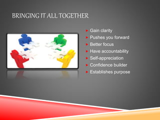 BRINGING IT ALL TOGETHER
 Gain clarity
 Pushes you forward
 Better focus
 Have accountability
 Self-appreciation
 Confidence builder
 Establishes purpose
 