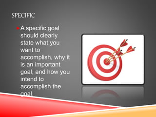 SPECIFIC
A specific goal
should clearly
state what you
want to
accomplish, why it
is an important
goal, and how you
intend to
accomplish the
goal.
 