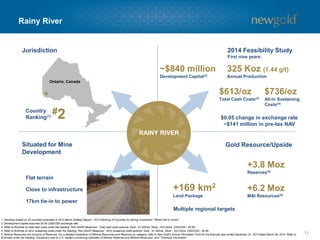 Rainy River
13
Gold Resource/UpsideSituated for Mine
Development
#2
Ontario, Canada
Jurisdiction
Country
Ranking(1)
+169 km2
Land Package
Multiple regional targets
RAINY RIVER
1. Rankings based on 25 countries evaluated in 2013 Behre Dolbear Report – 2013 Ranking of Countries for Mining Investment: “Where Not to Invest”.
2. Development capital assumes $0.90 USD/CDN exchange rate.
3. Refer to Endnote on total cash costs under the heading “Non-GAAP Measures”. Total cash costs assume: Gold - $1,300/oz, Silver - $22.00/oz, USD/CDN - $0.95.
4. Refer to Endnote on all-in sustaining costs under the heading “Non-GAAP Measures”. All-in sustaining costs assume: Gold - $1,300/oz, Silver - $22.00/oz, USD/CDN - $0.95.
5. Mineral Resources are inclusive of Reserves. For a detailed breakdown of Mineral Resources and Reserves by category, refer to New Gold’s Annual Information Form for the financial year ended December 31, 2013 dated March 28, 2014. Refer to
Endnotes under the heading “Cautionary note to U.S. readers concerning estimates of Mineral Reserves and Mineral Resources” and “Technical Information”.
Flat terrain
Close to infrastructure
17km tie-in to power
+3.8 Moz
Reserves(5)
+6.2 Moz
M&I Resources(5)
2014 Feasibility Study
First nine years:
$613/oz
Total Cash Costs(3)
325 Koz (1.44 g/t)
Annual Production
~$840 million
Development Capital(2)
$736/oz
All-in Sustaining
Costs(4)
$0.05 change in exchange rate
~$141 million in pre-tax NAV
 