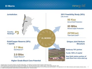 El Morro
17
Chile
Higher Grade Block Cave Potential
EL MORRO
Unique Joint Venture
Structure
Gold/Copper Reserve (30%)
+ Upside
Jurisdiction 2011 Feasibility Study (30%)
#3Country
Ranking(1)
85 Mlbs
Annual Copper Production
($700/oz)
Total Cash Costs(2)
90 Koz
Annual Gold Production
Goldcorp 70% partner
Funds 100% of capital
New Gold retains portion of
cash flow from mine start-up
2.7 Moz
Gold Reserve(3)
2.0 Blbs
Copper Reserve(3)
Life of mine:
1. Rankings based on 25 countries evaluated in 2013 Behre Dolbear Report – 2013 Ranking of Countries for Mining Investment: “Where Not to Invest”.
2. Refer to Endnote on total cash costs under the heading “Non-GAAP Measures”. Total cash costs assume: Gold - $1,200/oz, Copper - $2.75/lb, Chilean Peso/USD - $550.
3. For a detailed breakdown of Mineral Resources and Reserves by category, refer to New Gold’s Annual Information Form for the financial year ended December 31, 2013 dated March 28, 2014. Refer to Endnotes under the heading “Cautionary note to
U.S. readers concerning estimates of Mineral Reserves and Mineral Resources” and “Technical Information”.
 