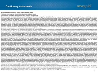 Cautionary statements
2
All monetary amounts in U.S. dollars unless otherwise stated
Total cash costs shown net of by-product sales unless otherwise stated
CAUTIONARY NOTE REGARDING FORWARD-LOOKING STATEMENTS
Certain information contained in this presentation, including any information relating to New Gold’s future financial or operating performance are “forward looking”. All statements in this presentation,
other than statements of historical fact, which address events or developments that New Gold expects to occur are “forward-looking statements”. Forward-looking statements are statements that are
not historical facts and are generally, but not always, identified by the use of forward-looking terminology such as “plans”, “expects”, “is expected”, “budget”, “scheduled”, “estimates”, “forecasts”,
“intends”, “anticipates”, “projects”, “potential”, “believes” or variations of such words and phrases or statements that certain actions, events or results “may”, “could”, “would”, “should”, “might” or “will
be taken”, “occur” or “be achieved” or the negative connotation of such terms. Forward-looking statements in this presentation include those on the slide entitled “2014 Consolidated Guidance” and
also include, among others, statements with respect to: guidance for production, total cash costs, all-in sustaining costs and capital expenditures; mine life at various mines and projects; the
expected throughput and recovery rates at New Afton; planned modifications to the New Afton mine and mill and related timing, costs, return and payback period; expected future mining activities;
exploration potential; the estimation of Mineral Reserves and Resources and the realization of such estimates; the results of the Rainy River and Blackwater Feasibility Studies, including expected
production and costs; the timing of permitting activities and environmental assessment processes; expected timing of project development and construction activities and; the potential annual
production and cash costs, and the potential for a block cave, at the El Morro project.
All forward-looking statements in this presentation are based on the opinions and estimates of management as of the date such statements are made and are subject to important risk factors and
uncertainties, many of which are beyond New Gold’s ability to control or predict. Certain material assumptions regarding our forward-looking statements are discussed in this presentation, New
Gold’s MD&As, its Annual Information Form and its Technical Reports filed at www.sedar.com. In addition to, and subject to, such assumptions discussed in more detail elsewhere, the forward-
looking statements in this presentation are also subject to the following assumptions: (1) there being no signification disruptions affecting New Gold’s operations; (2) political and legal developments
in jurisdictions where New Gold operates, or may in the future operate, being consistent with New Gold’s current expectations; (3) the accuracy of New Gold’s current mineral reserve and resource
estimates; (4) the exchange rate between the Canadian dollar, Australian dollar, Mexican Peso and U.S. dollar being approximately consistent with current levels; (5) prices for diesel, natural gas,
fuel oil, electricity and other key supplies being approximately consistent with current levels; (6) labour and material costs increasing on a basis consistent with New Gold’s current expectations; (7)
permitting and arrangements with First Nations and other Aboriginal groups in respect of Rainy River and Blackwater being consistent with New Gold’s current expectations; (8) all environmental
approvals (including the environmental assessment process for the Blackwater and Rainy River projects), required permits, licenses and authorizations being obtained from the relevant
governments and other relevant stakeholders within the expected timelines; and (9) the results of the feasibility studies for the Rainy River and Blackwater projects being realized.
Forward-looking statements are necessarily based on estimates and assumptions that are inherently subject to known and unknown risks, uncertainties and other factors that may cause actual
results, level of activity, performance or achievements to be materially different from those expressed or implied by such forward-looking statements. Such factors include, without limitation:
significant capital requirements; price volatility in the spot and forward markets for commodities; fluctuations in the international currency markets and in the rates of exchange of the currencies of
Canada, the United States, Australia, Mexico and Chile; discrepancies between actual and estimated production, between actual and estimated reserves and resources and between actual and
estimated metallurgical recoveries; changes in national and local government legislation in Canada, the United States, Australia, Mexico and Chile or any other country in which New Gold currently
or may in the future carry on business; taxation; controls, regulations and political or economic developments in the countries in which New Gold does or may carry on business; the speculative
nature of mineral exploration and development, including the risks of obtaining and maintaining the validity and enforceability of the necessary licenses and permits and complying with the
permitting requirements of each jurisdiction in which New Gold operates, including, but not limited to: in Canada, obtaining the necessary permits for the Blackwater and Rainy River projects; in
Mexico, where Cerro San Pedro has a history of ongoing legal challenges related to our environmental authorization (EIS); and in Chile, where the courts have temporarily suspended the approval
of the environmental permit for El Morro; the lack of certainty with respect to foreign legal systems, which may not be immune from the influence of political pressure, corruption or other factors that
are inconsistent with the rule of law; the uncertainties inherent to current and future legal challenges New Gold is or may become a party to; diminishing quantities or grades of reserves and
resources; competition; loss of key employees; additional funding requirements; rising costs of labour, supplies, fuel and equipment; actual results of current exploration or reclamation activities;
uncertainties inherent to mining economic studies including the feasibility studies for Rainy River and Blackwater; changes in project parameters as plans continue to be refined; accidents; labour
disputes; defective title to mineral claims or property or contests over claims to mineral properties; unexpected delays and costs inherent to consulting and accommodating rights of First Nations and
other Aboriginal groups; uncertainties with respect to obtaining all necessary surface and other land use rights or tenure for Rainy River; risks, uncertainties and unanticipated delays associated with
obtaining and maintaining necessary licenses, permits and authorizations and complying with permitting requirements, including those associated with the environmental assessment processes for
Blackwater and Rainy River. In addition, there are risks and hazards associated with the business of mineral exploration, development and mining, including environmental events and hazards,
industrial accidents, unusual or unexpected formations, pressures, cave-ins, flooding and gold bullion losses (and the risk of inadequate insurance or inability to obtain insurance to cover these
risks) as well as “Risk Factors” included in New Gold’s disclosure documents filed on and available at www.sedar.com.
Forward-looking statements are not guarantees of future performance, and actual results and future events could materially differ from those anticipated in such statements. All of the forward-
looking statements contained in this presentation are qualified by these cautionary statements. New Gold expressly disclaims any intention or obligation to update or revise any forward-looking
statements whether as a result of new information, events or otherwise, except in accordance with applicable securities laws.
The footnotes and endnotes to this presentation contain important information. The endnotes are found at the end of the presentation.
 