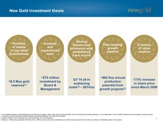 Portfolio
of assets
in top-rated
jurisdictions
Invested
and
experienced
team
Among
lowest-cost
producers with
established
track record
Peer-leading
growth
pipeline
A history
of value
creation
New Gold investment thesis
3
18.5 Moz gold
reserves(1)
~$70 million
investment by
Board &
Management
Q1’14 all-in
sustaining
costs(2) – $674/oz
~900 Koz annual
production
potential from
growth projects(3)
175% increase
in share price
since March 2009
1. For a detailed breakdown of Mineral Resources and Reserves by category, refer to New Gold’s Annual Information Form for the financial year ended December 31, 2013 dated March 28, 2014. Refer to Endnotes under the heading “Cautionary note to
U.S. readers concerning estimates of Mineral Reserves and Mineral Resources” and “Technical Information”.
2. Refer to Endnote on all-in sustaining costs under the heading “Non-GAAP Measures”.
3. Based on ~325Koz annual production from Rainy River, ~485Koz annual production from Blackwater and ~90Koz annual production from El Morro, as outlined in the feasibility studies for the projects.
 