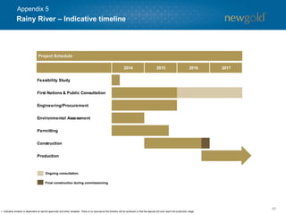 Rainy River – Indicative timeline
48
1. Indicative timeline is dependent on permit approvals and other variables. There is no assurance this timeline will be achieved or that the deposit will ever reach the production stage.
Final construction during commissioning
Ongoing consultation
Project Schedule
Feasibility Study
First Nations & Public Consultation
Engineering/Procurement
Environmental Assessment
Permitting
Construction
Production
2014 2015 2016 2017
Appendix 5
 
