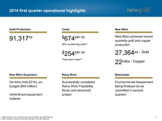 2014 first quarter operational highlights
6
91,317oz $674per oz
All-in sustaining costs(1)
Successfully completed
Rainy River Feasibility
Study and advanced
project
Gold Production Costs
$254per oz
Total cash costs(2)
New Afton
New Afton Expansion Rainy River Blackwater
New Afton achieved record
quarterly gold and copper
production
1. Refer to Endnote on all-in sustaining costs under the heading “Non-GAAP Measures”.
2. Refer to Endnote on total cash costs under the heading “Non-GAAP Measures”.
27,364oz - Gold
22mlbs - Copper
On-time (mid-2015), on-
budget ($45 million)
Vertimill and equipment
ordered
Environmental Assessment
being finalized (to be
submitted in second
quarter)
 