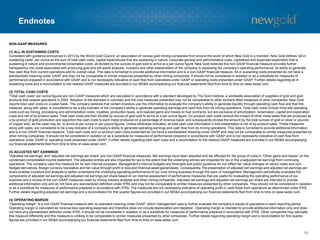 Endnotes
68
NON-GAAP MEASURES
(1) ALL-IN SUSTAINING COSTS
Consistent with guidance announced in 2013 by the World Gold Council, an association of various gold mining companies from around the world of which New Gold is a member, New Gold defines “all-in
sustaining costs” per ounce as the sum of total cash costs, capital expenditures that are sustaining in nature, corporate general and administrative costs, capitalized and expensed exploration that is
sustaining in nature and environmental reclamation costs, all divided by the ounces of gold sold to arrive at a per ounce figure. New Gold believes this non-GAAP financial measure provides further
transparency into costs associated with producing gold and will assist analysts, investors and other stakeholders of the company in assessing the company’s operating performance, its ability to generate
free cash flow from current operations and its overall value. This data is furnished to provide additional information and is a non-GAAP financial measure. All-in sustaining costs presented do not have a
standardized meaning under GAAP and may not be comparable to similar measures presented by other mining companies. It should not be considered in isolation or as a substitute for measures of
performance prepared in accordance with GAAP and is not necessarily indicative of cash flow from operations under GAAP or operating costs presented under GAAP. Further details regarding all-in
sustaining costs and a reconciliation to the nearest GAAP measures are provided in our MD&A accompanying our financial statements filed from time to time on www.sedar.com.
(2) TOTAL CASH COSTS
“Total cash costs” per ounce figures are non-GAAP measures which are calculated in accordance with a standard developed by The Gold Institute, a worldwide association of suppliers of gold and gold
products that ceased operations in 2002. Adoption of the standard is voluntary and the cost measures presented may not be comparable to other similarly titled measures of other companies. New Gold
reports total cash costs on a sales basis. The company believes that certain investors use this information to evaluate the company’s ability to generate liquidity through operating cash flow and that this
measure, along with sales, is considered to be a key indicator of the company’s ability to generate operating earnings and cash flow from its mining operations. Total cash costs include mine site operating
costs such as mining, processing and administration costs, royalties, production taxes, and realized gains and losses on fuel contracts, but are exclusive of amortization, reclamation, capital and exploration
costs and net of by-product sales. Total cash costs are then divided by ounces of gold sold to arrive at a per ounce figure. Co-product cash costs remove the impact of other metal sales that are produced as
a by-product of gold production and apportion the cash costs to each metal produced on a percentage of revenue basis, and subsequently divides the amount by the total ounces of gold or silver or pounds
of copper sold, as the case may be, to arrive at per ounce or per pound figures. Unless otherwise indicated, all total cash cost information in this presentation is net of by-product sales. These measures,
along with sales, are considered to be a key indicator of a company’s ability to generate operating earnings and cash flow from its mining operations. This data is furnished to provide additional information
and is a non-GAAP financial measure. Total cash costs and co-product cash costs presented do not have a standardized meaning under GAAP and may not be comparable to similar measures presented by
other mining companies. It should not be considered in isolation or as a substitute for measures of performance prepared in accordance with GAAP and is not necessarily indicative of cash flow from
operations under GAAP or operating costs presented under GAAP. Further details regarding total cash costs and a reconciliation to the nearest GAAP measures are provided in our MD&A accompanying
our financial statements filed from time to time on www.sedar.com.
(3) ADJUSTED NET EARNINGS
“Adjusted net earnings” and “adjusted net earnings per share” are non-GAAP financial measures. Net earnings have been adjusted and tax affected for the group of costs in “Other gains and losses” on the
condensed consolidated income statement. The adjusted entries are also impacted for tax to the extent that the underlying entries are impacted for tax in the unadjusted net earnings from continuing
operations. The company uses this measure for its own internal purposes. Management’s internal budgets and forecasts and public guidance do not reflect fair value changes on senior notes and non-
hedged derivatives, foreign currency translation and fair value through profit or loss and financial asset gains/losses. Consequently, the presentation of adjusted net earnings and adjusted net earnings per
share enables investors and analysts to better understand the underlying operating performance of our core mining business through the eyes of management. Management periodically evaluates the
components of adjusted net earnings and adjusted net earnings per share based on an internal assessment of performance measures that are useful for evaluating the operating performance of our
business and a review of the non-GAAP measures used by mining industry analysts and other mining companies. Adjusted net earnings and adjusted net earnings per share are intended to provide
additional information only and do not have any standardized definition under IFRS and may not be comparable to similar measures presented by other companies. They should not be considered in isolation
or as a substitute for measures of performance prepared in accordance with IFRS. The measures are not necessarily indicative of operating profit or cash flows from operations as determined under IFRS.
Further details regarding adjusted net earnings and a reconciliation for first quarter figures are provided in our MD&A accompanying our financial statements filed from time to time on www.sedar.com.
(4) OPERATING MARGIN
“Operating margin” is a non-GAAP financial measure with no standard meaning under GAAP, which management uses to further evaluate the company’s results of operations in each reporting period.
Operating margin is calculated as revenue less operating expenses and therefore does not include depreciation and depletion. Operating margin is intended to provide additional information only and does
not have any standardized definition under IFRS; it should not be considered in isolation or as a substitute for measures of performance prepared in accordance with IFRS. Other companies may calculate
this measure differently and this measure is unlikely to be comparable to similar measures presented by other companies. Further details regarding operating margin and a reconciliation for first quarter
figures are provided in our MD&A accompanying our financial statements filed from time to time on www.sedar.com.
 