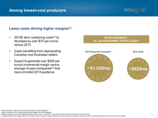 Among lowest-cost producers
• 2014E all-in sustaining costs(2) to
decrease by over $70 per ounce
versus 2013
• Costs benefiting from depreciating
Canadian and Australian dollars
• Expect to generate over $200 per
ounce incremental margin versus
average of peer-companies(3) that
have provided 2014 guidance
New Gold2014 Reported Average(4)
~$825
9
Lower costs driving higher margins(1)
1. Refer to Endnote on total cash costs under the heading “Non-GAAP Measures”.
2. Refer to Endnote on all-in sustaining costs under the heading “Non-GAAP Measures”.
3. Based on comparison with costs published by issuers listed in note 4. The manner in which costs are determined may vary from one issuer to another.
4. Average includes: Agnico-Eagle, Alamos, Aurico, Barrick, Detour, Eldorado, Goldcorp, IAMGOLD, Kinross, Newmont and Yamana. The manner in which costs are determined may vary from one issuer to another.
~$825/oz~$825~$1,030/oz
2014E GUIDANCE –
ALL-IN SUSTAINING COSTS ($/OZ)(2)
 