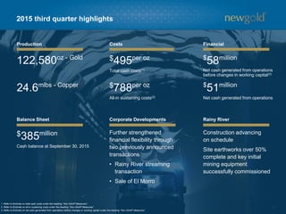 11
2015 third quarter highlights
Production
122,580oz - Gold
24.6mlbs - Copper
Balance Sheet
$385million
Cash balance at September 30, 2015
Costs
$495per oz
Total cash costs(1)
$788per oz
All-in sustaining costs(2)
Corporate Developments
Further strengthened
financial flexibility through
two previously announced
transactions
• Rainy River streaming
transaction
• Sale of El Morro
Financial
$
58million
Net cash generated from operations
before changes in working capital(3)
$
51million
Net cash generated from operations
Rainy River
Construction advancing
on schedule
Site earthworks over 50%
complete and key initial
mining equipment
successfully commissioned
1. Refer to Endnote on total cash costs under the heading “Non-GAAP Measures”.
2. Refer to Endnote on all-in sustaining costs under the heading “Non-GAAP Measures”.
3. Refer to Endnote on net cash generated from operations before changes in working capital under the heading “Non-GAAP Measures”.
 