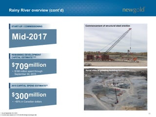 Rainy River overview (cont’d)
16
Concrete batch plant
Concrete foundation for processing facility
1. As at September 30, 2015.
2. Current plan based on $1.25 C$/US$ foreign exchange rate.
START-UP / COMMISSIONING
REMAINING DEVELOPMENT
CAPITAL ESTIMATE(1)(2)
2015 CAPITAL SPEND ESTIMATE(2)
Mid-2017
• $168 million spent through
September 30, 2015
$709million
• ~80% in Canadian dollars
$300million
Commencement of structural steel erection
Aerial view of grinding building foundation
 