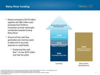 Rainy River funding
18
• Stream proceeds of $175 million
together with $60 million cash
proceeds from El Morro
transaction provide meaningful
contribution towards funding
Rainy River
• Amount of free cash flow
generated over next two years
to determine if any draw
required on credit facility
• Sustaining free cash
flow(1) of over $270 million
over last two years
$385
$709
$135
$238
Liquidity Rainy River
Development
Cash Balance Sept 30/15
Remaining Proceeds from
El Morro(2) and Stream(3)
Rainy River Remaining
Development Capital(4)
Available Credit Facility
Sustaining Free Cash Flow
from Operations(1)
1. Sustaining free cash flow is equal to cash generated from operations less sustaining capital expenditures from October 1, 2013 to September 30, 2015.
2. El Morro cash proceeds net of tax. Completion of the El Morro transaction is subject to certain conditions.
3. Second instalment of $75 million to be paid when 60% of development capital spent and other customary conditions are satisfied.
4. As at September 30, 2015.
 