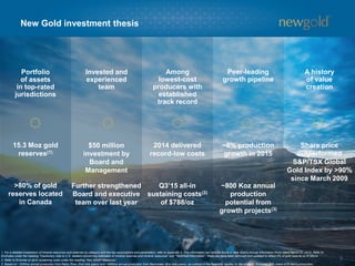 Portfolio
of assets
in top-rated
jurisdictions
Invested and
experienced
team
Among
lowest-cost
producers with
established
track record
Peer-leading
growth pipeline
A history
of value
creation
New Gold investment thesis
3
15.3 Moz gold
reserves(1)
$50 million
investment by
Board and
Management
2014 delivered
record-low costs
~8% production
growth in 2015
Share price
outperformed
S&P/TSX Global
Gold Index by >90%
since March 2009
1. For a detailed breakdown of mineral resources and reserves by category and the key assumptions and parameters, refer to Appendix 5. This information can also be found in New Gold’s Annual Information Form dated March 27, 2015. Refer to
Endnotes under the heading “Cautionary note to U.S. readers concerning estimates of mineral reserves and mineral resources” and “Technical Information”. Reserves have been removed and updated to reflect 4% of gold reserve on El Morro.
2. Refer to Endnote on all-in sustaining costs under the heading “Non-GAAP Measures”.
3. Based on ~325Koz annual production from Rainy River (first nine years) and ~485Koz annual production from Blackwater (first nine years), as outlined in the feasibility studies for the projects. Excludes 30% share of El Morro production.
>80% of gold
reserves located
in Canada
Further strengthened
Board and executive
team over last year
~800 Koz annual
production
potential from
growth projects(3)
Q3’15 all-in
sustaining costs(2)
of $788/oz
 