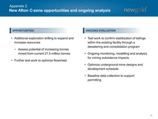 New Afton C-zone opportunities and ongoing analysis
36
• Additional exploration drilling to expand and
increase resources
− Assess potential of increasing tonnes
mined from current 21.5 million tonnes
• Further test work to optimize flowsheet
ONGOING EVALUATIONOPPORTUNITIES
• Test work to confirm stabilization of tailings
within the existing facility through a
dewatering and consolidation program
• Ongoing monitoring, modelling and analysis
for mining subsidence impacts
• Optimize underground mine designs and
development schedule
• Baseline data collection to support
permitting
Appendix 2
 