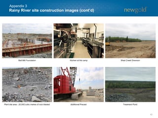 Rainy River site construction images (cont’d)
42
Appendix 3
Ball Mill Foundation West Creek Diversion
Treatment PondPlant site area - 20,000 cubic metres of rock blasted
Kitchen at the camp
Additional Precast
 