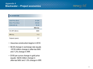 46
Blackwater – Project economics
BLACKWATER
• Assumes construction begins in 2018
• $0.05 change in exchange rate equals
~$135 million change in after-tax NAV
and 1.2% change in IRR
• $100 per ounce change in gold price
equals ~$235 million change in
after-tax NAV and 1.0% change in IRR
Gold Price ($/oz)
Silver Price ($/oz)
CDN/USD ($)
$1,200
$16.00
$1.25
After-tax
5% NPV ($mm) $669
IRR (%) 11.3
Payback (years) 5.7
Appendix 4
 
