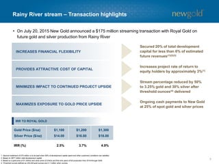 Rainy River stream – Transaction highlights
5
INCREASES FINANCIAL FLEXIBILITY
PROVIDES ATTRACTIVE COST OF CAPITAL
MINIMIZES IMPACT TO CONTINUED PROJECT UPSIDE
MAXIMIZES EXPOSURE TO GOLD PRICE UPSIDE
Secured 20% of total development
capital for less than 6% of estimated
future revenues(1)(2)(3)
Increases project rate of return to
equity holders by approximately 3%(1)
Stream percentage reduced by 50%
to 3.25% gold and 30% silver after
threshold ounces(4) delivered
Ongoing cash payments to New Gold
at 25% of spot gold and silver prices
1. Second instalment of $75 million is to be paid when 60% of development capital spent and other customary conditions are satisfied.
2. Based on $877 million total development capital.
3. Based on a gold price of $1,200/oz and silver price of $16/oz and first nine years of full production from 2018 through 2026.
4. Threshold ounces defined as 230,000 gold ounces and 3.1 million silver ounces.
• On July 20, 2015 New Gold announced a $175 million streaming transaction with Royal Gold on
future gold and silver production from Rainy River
IRR TO ROYAL GOLD
Gold Price ($/oz)
Silver Price ($/oz)
$1,100
$14.00
$1,200
$16.00
$1,300
$18.00
IRR (%) 2.5% 3.7% 4.9%
 