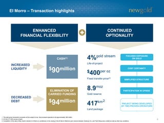 6
El Morro – Transaction highlights
ENHANCED
FINANCIAL FLEXIBILITY
CONTINUED
OPTIONALITY
INCREASED
LIQUIDITY
CASH(1)
$90million
ELIMINATION OF
CARRIED FUNDING
$94million
DECREASED
DEBT
SIMPLIFIED STRUCTURE
PARTICIPATION IN UPSIDE
COST CERTAINTY
FOCUSED EXPOSURE
ON GOLD
$400per oz
Fixed transfer price(2)
4%gold stream
Life-of-project
8.9moz
Gold reserve
PROJECT BEING DEVELOPED
BY TWO PROVEN OPERATORS
417km
Land package
2
1. The total gross transaction proceeds will be subject to tax. Net proceeds expected to be approximately $60 million.
2. On first 217,000 ounces of gold.
3. Completion of the sale of New Gold’s interest in El Morro is conditional on the closing of the El Morro-Relincho joint venture between Goldcorp Inc. and Teck Resources Limited as well as other key conditions.
 