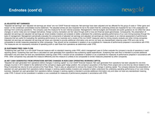 Endnotes (cont’d)
60
(4) ADJUSTED NET EARNINGS
“Adjusted net earnings” and “adjusted net earnings per share” are non-GAAP financial measures. Net earnings have been adjusted and tax affected for the group of costs in “Other gains and
losses” on the condensed consolidated income statement. The adjusted entries are also impacted for tax to the extent that the underlying entries are impacted for tax in the unadjusted net
earnings from continuing operations. The company uses this measure for its own internal purposes. Management’s internal budgets and forecasts and public guidance do not reflect fair value
changes on senior notes and non-hedged derivatives, foreign currency translation and fair value through profit or loss and financial asset gains/losses. Consequently, the presentation of
adjusted net earnings and adjusted net earnings per share enables investors and analysts to better understand the underlying operating performance of our core mining business through the
eyes of management. Management periodically evaluates the components of adjusted net earnings and adjusted net earnings per share based on an internal assessment of performance
measures that are useful for evaluating the operating performance of our business and a review of the non-GAAP measures used by mining industry analysts and other mining companies.
Adjusted net earnings and adjusted net earnings per share are intended to provide additional information only and do not have any standardized meaning under IFRS and may not be
comparable to similar measures presented by other companies. They should not be considered in isolation or as a substitute for measures of performance prepared in accordance with IFRS.
The measures are not necessarily indicative of operating profit or cash flows from operations as determined under IFRS.
(5) SUSTANING FREE CASH FLOW
“Sustaining free cash flow” is a non-GAAP financial measure with no standard meaning under IFRS, which management uses to further evaluate the company’s results of operations in each
reporting period. Sustaining free cash flow is calculated as cash generated from operations less sustaining capital expenditures. Sustaining free cash flow is intended to provide additional
information only and does not have any standardized meaning under IFRS; it should not be considered in isolation or as a substitute for measures of performance prepared in accordance with
IFRS. Other companies may calculate this measure differently and this measure is unlikely to be comparable to similar measures presented by other companies.
(6) NET CASH GENERATED FROM OPERATIONS BEFORE CHANGES IN NON-CASH OPERATING WORKING CAPITAL
“Adjusted net cash generated from operations before changes in working capital” is a non-GAAP financial measure. Net cash generated from operations has been adjusted for one-time
charges incurred in 2013 related to the settlement of the company’s legacy gold hedge position, the company’s acquisition of the Rainy River project and a one-time tax refund related to the
filing of amended tax returns for prior periods at the Peak Mines. There is also an adjustment to remove the impact of the change in working capital. The company believes the presentation of
adjusted net cash generated from operations before changes in working capital enables investors and analysts to better understand the underlying operating performance of our core mining
business. Adjusted net cash generated from operations before changes in working capital is intended to provide additional information only and does not have any standardized meaning
under IFRS. It should not be considered in isolation or as a substitute for measures of performance prepared in accordance with IFRS.
 
