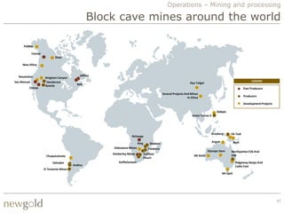 Operations – Mining and processing

                                                    Block cave mines around the world

      Pebble

             Cassiar
                               Ekati

     New Afton


  Resolution                                   Jeffrey
                        Bingham Canyon
San Manuel               Henderson                                                                                                                                    LEGEND
                                             Bell                                                                   Oyu Tolgoi
                        Questa
         Climax                                                                                                                                                  Past Producers
                                                                                               Several Projects And Mines
                                                                                                                  In China                                       Producers

                                                                                                                                                                 Development Projects

                                                                                                                                         Didipio
                                                                                                                     Santo Tomas II




                                                                                                                                    Grasberg         Ok Tedi
                                                                      Nchanga
                                                                                                                                      Argyle              Wafi
                                                                             King    Shabani
                                                         Debswana Mines             Palabora
                                                                                                                                  Olympic Dam         Northparkes E26 And
                                                         Kimberley Mines        Cullihan                                                              E48
                        Chuquicamata                                                                                   Mt Keith
                                                                                Finsch
                             Salvador                        Koffiefontein                                                                                 Ridgeway Deeps And
                                           Andina                                                                                                          Cadia East
                       El Teniente Mines
                                                                                                                                               Mt Lyell




                                                                                                                                                                                        17
 