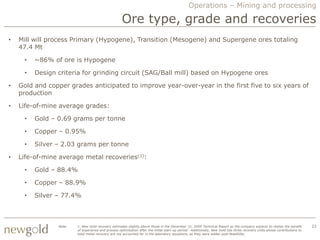 Operations – Mining and processing

                                                    Ore type, grade and recoveries
•   Mill will process Primary (Hypogene), Transition (Mesogene) and Supergene ores totaling
    47.4 Mt

     •   ~86% of ore is Hypogene

     •   Design criteria for grinding circuit (SAG/Ball mill) based on Hypogene ores

•   Gold and copper grades anticipated to improve year-over-year in the first five to six years of
    production

•   Life-of-mine average grades:

     •   Gold – 0.69 grams per tonne

     •   Copper – 0.95%

     •   Silver – 2.03 grams per tonne

•   Life-of-mine average metal recoveries(1):

     •   Gold – 88.4%

     •   Copper – 88.9%

     •   Silver – 77.4%



                Note:   1. New Gold recovery estimates slightly above those in the December 31, 2009 Technical Report as the company expects to realize the benefit        23
                        of experience and process optimization after the initial start-up period. Additionally, New Gold has three recovery units whose contributions to
                        total metal recovery are not accounted for in the laboratory equations, as they were added post-feasibility.
 