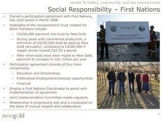 Health & Safety, community and the environment

                            Social Responsibility – First Nations
•   Signed a participation agreement with First Nations,
    two local bands in March 2008
•   Highlights of the socioeconomic trust created for
    Bank members include:
     –   C$250,000 payment into trust by New Gold
     –   During years with commercial production, a
         minimum of C$250,000 shall be paid by New
         Gold (annually), increasing to C$500,000 if
         copper prices exceed C$2.50 a pound
     –   After mine costs have been repaid to New Gold,
         payment to increase to C$1 million per year
•   Participation agreement consists of four main
    components:
     –   Education and Scholarships
     –   Preferential Employment/Contract opportunities
     –   Financial
•   Employ a First Nations Coordinator to assist with
    implementation of agreement
•   Joint Implementation Committee meets regularly
•   Relationship is progressing well and is conducted on
    the basis of mutual respect and collaboration

                                                                                      27
 