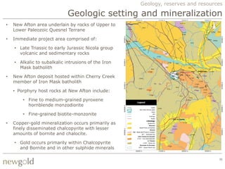 Geology, reserves and resources

                             Geologic setting and mineralization
•   New Afton area underlain by rocks of Upper to
    Lower Paleozoic Quesnel Terrane

•   Immediate project area comprised of:

    • Late Triassic to early Jurassic Nicola group
      volcanic and sedimentary rocks

    • Alkalic to subalkalic intrusions of the Iron
      Mask batholith

•   New Afton deposit hosted within Cherry Creek
    member of Iron Mask batholith

    • Porphyry host rocks at New Afton include:

        • Fine to medium-grained pyroxene
          hornblende monzodiorite

        • Fine-grained biotite-monzonite

•   Copper-gold mineralization occurs primarily as
    finely disseminated chalcopyrite with lesser
    amounts of bornite and chalocite.

    • Gold occurs primarily within Chalcopyrite
      and Bornite and in other sulphide minerals

                                                                                  30
 