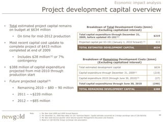 Economic impact analysis

                              Project development capital overview

•   Total estimated project capital remains                                        Breakdown of Total Development Costs ($mm)
    on budget at $634 million                                                            (Excluding capitalized interest)
                                                                          Total capital expenditure through December 31,
     •   On time for mid-2012 production                                  2009, before updated 43-101(1)
                                                                                                                                                              $219


•   Most recent capital cost update to                                    Projected capital per 43-101 (January 1, 2010 forward) (2)                            415

    complete project of $415 million                                      TOTAL ESTIMATED DEVELOPMENT CAPITAL                                                 $634
    completed at end of 2009

     •   Includes $28 million(2) or 7%
                                                                              Breakdown of Remaining Development Costs ($mm)
         contingency                                                                  (Excluding capitalized interest)

•   $388 million of capital expenditure                                   Total estimated development capital                                                  $634
    projected from mid-2010 through                                       Capital expenditure through December 31, 2009(1)                                    (219)
    production start
                                                                          Capital expenditure 2010 (through June 30, 2010)(3)                                  (27)
•   Future projected    capital(4)
                                                                          Total capital expenditures through June 30, 2010                                    (246)
     •   Remaining 2010 – $80 – 90 million                                TOTAL REMAINING DEVELOPMENT CAPITAL                                                 $388

     •   2011 – ~$220 million

     •   2012 – ~$85 million


                Note:    1.   Per New Gold 2008 and 2009 Annual Reports.
                         2.   Per December 31, 2009 New Afton 43-101 Technical Report. Capital estimate converted at a foreign exchange rate of C$0.90/US$.       44
                         3.   Per New Gold Second Quarter 2010 Second Quarter Management Discussion and Analysis.
                         4.   Based on C$0.90/US$ foreign exchange rate assumption.
 