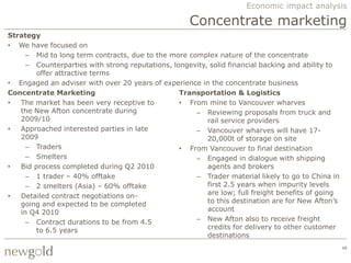 Economic impact analysis

                                                    Concentrate marketing
Strategy
• We have focused on
     – Mid to long term contracts, due to the more complex nature of the concentrate
     – Counterparties with strong reputations, longevity, solid financial backing and ability to
        offer attractive terms
• Engaged an adviser with over 20 years of experience in the concentrate business
Concentrate Marketing                            Transportation & Logistics
•  The market has been very receptive to         • From mine to Vancouver wharves
   the New Afton concentrate during                  – Reviewing proposals from truck and
   2009/10                                               rail service providers
•  Approached interested parties in late             – Vancouver wharves will have 17-
   2009                                                  20,000t of storage on site
     – Traders                                   • From Vancouver to final destination
     – Smelters                                      – Engaged in dialogue with shipping
•  Bid process completed during Q2 2010                  agents and brokers
     – 1 trader – 40% offtake                        – Trader material likely to go to China in
     – 2 smelters (Asia) – 60% offtake                   first 2.5 years when impurity levels
•  Detailed contract negotiations on-                    are low; full freight benefits of going
   going and expected to be completed                    to this destination are for New Afton‟s
   in Q4 2010                                            account
     – Contract durations to be from 4.5             – New Afton also to receive freight
        to 6.5 years                                     credits for delivery to other customer
                                                         destinations
                                                                                                   48
 