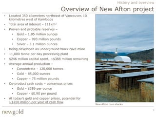 History and overview

                                       Overview of New Afton project
•   Located 350 kilometres northeast of Vancouver, 10
    kilometres west of Kamloops
•   Total area of interest – 111km2
•   Proven and probable reserves –
     •   Gold – 1.05 million ounces
     •   Copper – 993 million pounds
     •   Silver – 3.1 million ounces
•   Being developed as underground block cave mine
•   11,000 tonne per day processing plant
•   $246 million capital spent, ~$388 million remaining
•   Average annual production –
     •   Concentrate – 120,000 tonnes
     •   Gold – 85,000 ounces
     •   Copper – 75 million pounds
•   Co-product cash costs – consensus prices
     •   Gold – $359 per ounce
     •   Copper - $0.90 per pound
•   At today‟s gold and copper prices, potential for
    ~$200 million per year of cash flow
                                                          New Afton core shacks

                                                                                             7
 