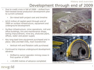 History and overview

                               Development through end of 2009
•   Due to credit crisis in fall of 2008 – shifted from
    fast-tracked tiered production development plan
    to current schedule

      •   De-risked both project cost and timeline

•   $219 million of capital spent through end of
    2009 on surface infrastructure, equipment and
    underground development

•   Surface infrastructure: mine operations, mill and
    office buildings, tire and maintenance shops,
    tailing impoundment, mine dry, shotcrete plant,       Fully enclosed mill building
    offices, water and power supply

•   Key long-lead time equipment purchased and in
    place: SAG and Ball mills, main transformer

      •   Vertical mill and Flotation cells purchased

•   Continued to improve underground development
    advance

      •   Shifted to owner-operator mining crews in
          first quarter of 2009

      •   ~10,000 metres of advance completed
                                                          Inside New Afton mill building

                                                                                                       9
 