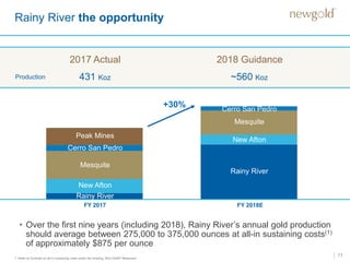 11
Rainy River the opportunity
1. Refer to Endnote on all-in sustaining costs under the heading “Non-GAAP Measures”.
New Afton
2017 Actual
FY 2017 FY 2018E
Production 431 Koz ~560 Koz
Mesquite
Peak Mines
Cerro San Pedro
2018 Guidance
Rainy River
Cerro San Pedro
New Afton
Mesquite
Rainy River
Cerro San Pedro
+30%
• Over the first nine years (including 2018), Rainy River’s annual gold production
should average between 275,000 to 375,000 ounces at all-in sustaining costs(1)
of approximately $875 per ounce
 