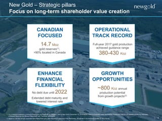 3
New Gold – Strategic pillars
Focus on long-term shareholder value creation
1. For a detailed breakdown of Mineral Resources and Reserves by category, refer to New Gold’s December 31, 2016 MD&A. Refer to Endnotes under the heading “Cautionary note to U.S. readers concerning estimates
of Mineral Reserves and Mineral Resources” and “Technical Information”.
2. Based on 325 Koz annual production from Rainy River and ~485 Koz annual production from Blackwater, as outlined in the feasibility studies for the projects.
CANADIAN
FOCUSED
14.7 Moz
gold reserves(1),
>90% located in Canada
Full-year 2017 gold production
achieved guidance range
380-430 Koz
~800 Koz annual
production potential
from growth projects(2)
OPERATIONAL
TRACK RECORD
GROWTH
OPPORTUNITIES
ENHANCE
FINANCIAL
FLEXIBILITY
No debt due until 2022
Extended debt maturity and
lowered interest rate
 