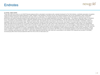 Endnotes
37
(2) TOTAL CASH COSTS
“Total cash costs” per ounce is a non-GAAP financial measure which is calculated in accordance with a standard developed by The Gold Institute, a worldwide association of suppliers
of gold and gold products that ceased operations in 2002. Adoption of the standard is voluntary and the cost measures presented may not be comparable to other similarly titled
measures of other companies. New Gold reports total cash costs on a sales basis. The company believes that certain investors use this information to evaluate the company’s
performance and ability to generate liquidity through operating cash flow to fund future capital expenditures and working capital needs. This measure, along with sales, is considered
to be a key indicator of the company’s ability to generate operating earnings and cash flow from its mining operations. Total cash costs include mine site operating costs such as
mining, processing and administration costs, royalties, production taxes, and realized gains and losses on fuel contracts, but are exclusive of amortization, reclamation, capital and
exploration costs and net of by-product sales. Total cash costs are then divided by ounces of gold sold to arrive at a per ounce figure. Co-product cash costs remove the impact of
other metal sales that are produced as a by-product of gold production and apportion the cash costs to each metal produced on a percentage of revenue basis, and subsequently
divides the amount by the total ounces of gold or silver or pounds of copper sold, as the case may be, to arrive at per ounce or per pound figures. Unless otherwise indicated, all total
cash cost information in this presentation is net of by-product sales. This data is furnished to provide additional information and is a non-GAAP financial measure. Total cash costs and
co-product cash costs presented do not have a standardized meaning under IFRS and may not be comparable to similar measures presented by other mining companies. It should
not be considered in isolation or as a substitute for measures of performance prepared in accordance with IFRS and is not necessarily indicative of cash flow from operations under
IFRS or operating costs presented under GAAP. Further details regarding historical total cash costs and a reconciliation to the nearest IFRS measures are provided in the MD&A
accompanying New Gold’s financial statements filed from time to time on www.sedar.com.
 