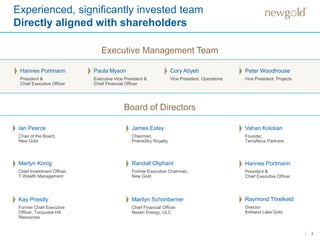 Experienced, significantly invested team
Directly aligned with shareholders
4
Executive Management Team
Ian Pearce
Chair of the Board,
New Gold
Board of Directors
James Estey
Chairman,
PrairieSky Royalty
Vahan Kololian
Founder,
TerraNova Partners
Martyn Konig
Chief Investment Officer,
T Wealth Management
Randall Oliphant
Former Executive Chairman,
New Gold
Marilyn Schonberner
Chief Financial Officer
Nexen Energy, ULC
Kay Priestly
Former Chief Executive
Officer, Turquoise Hill
Resources
Hannes Portmann
President &
Chief Executive Officer
Paula Myson
Executive Vice President &
Chief Financial Officer
Cory Atiyeh
Vice President, Operations
Peter Woodhouse
Vice President, Projects
Hannes Portmann
President &
Chief Executive Officer
Raymond Threlkeld
Director
Kirkland Lake Gold
 