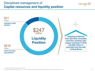 7
Disciplined management of
Capital resources and liquidity position
1. Cash and cash equivalents as at December 31, 2017.
2. Undrawn credit facility as at December 31, 2017. $139 million of $400 million facility used for Letters of Credit and $230 million drawn at December 31, 2017.
Liquidity
Position
$247million
Cash and cash
equivalents(1)
$216
million
$31
million
Undrawn credit
facility(2)
+
Ongoing sustaining
free cash flow, increased
cash flow certainty with
copper contracts in 2018
and $58 million in
proceeds from the sale
of Peak Mines
 