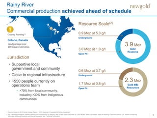 9
Rainy River
Commercial production achieved ahead of schedule
3.0 Moz at 1.0 g/t
Open Pit
Underground
0.9 Moz at 5.3 g/t
3.9 Moz
1.7 Moz at 0.8 g/t
Open Pit
Underground
0.6 Moz at 3.7 g/t
2.3 Moz
Resource Scale(2)
1. Source: Based on 2015 Behre Dolbear Report – “2015 Ranking of Countries for Mining Investment”.
2. For a detailed breakdown of Mineral Resources and Reserves by category, refer to New Gold’s December 31, 2016 MD&A. Refer to Endnotes under the heading “Cautionary note to U.S. readers concerning
estimates of Mineral Reserves and Mineral Resources” and “Technical Information”.
• Supportive local
government and community
• Close to regional infrastructure
• ~550 people currently on
operations team
• >70% from local community,
including >30% from Indigenous
communities
Country Ranking(1)
Land package over
200 square kilometres
Ontario, Canada
1
Jurisdiction
Gold
Reserves
Gold M&I
Resources
 
