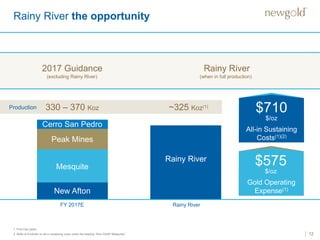 12
Rainy River the opportunity
1. First nine years.
2. Refer to Endnote on all-in sustaining costs under the heading “Non-GAAP Measures”.
New Afton
2017 Guidance Rainy River
FY 2017E Rainy River
Production 330 – 370 Koz ~325 Koz(1)
(excluding Rainy River) (when in full production)
Mesquite
Peak Mines
Cerro San Pedro
Rainy River
Gold Operating
Expense(1)
All-in Sustaining
Costs(1)(2)
$710
$/oz
$575
$/oz
 