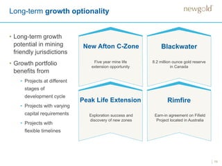 13
Long-term growth optionality
New Afton C-Zone Blackwater
RimfirePeak Life Extension
• Long-term growth
potential in mining
friendly jurisdictions
• Growth portfolio
benefits from
• Projects at different
stages of
development cycle
• Projects with varying
capital requirements
• Projects with
flexible timelines
Five year mine life
extension opportunity
8.2 million ounce gold reserve
in Canada
Exploration success and
discovery of new zones
Earn-in agreement on Fifield
Project located in Australia
 